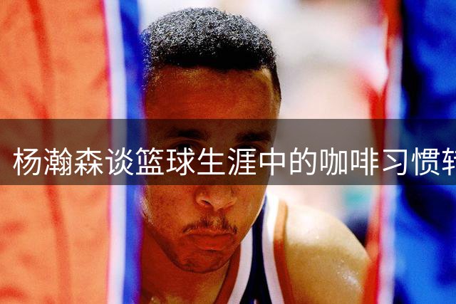 杨瀚森谈篮球生涯中的咖啡习惯转变